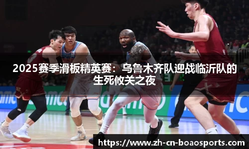 2025赛季滑板精英赛:乌鲁木齐队迎战临沂队的生死攸关之夜